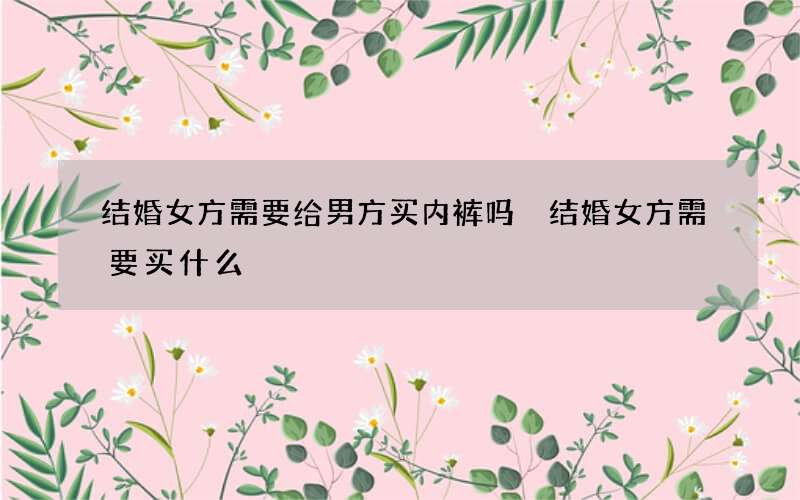 结婚女方需要给男方买内裤吗 结婚女方需要买什么